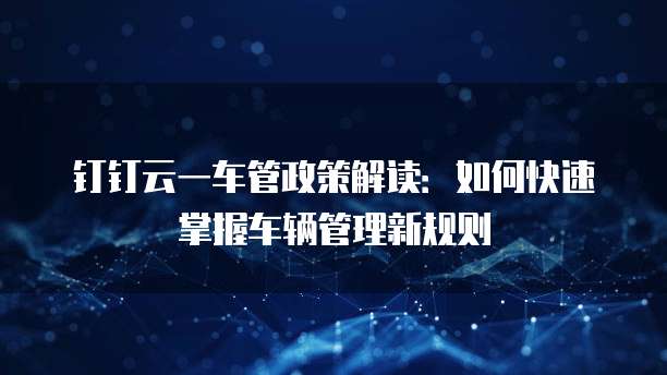 钉钉云一车管政策解读:如何快速掌握车辆管理新规则
