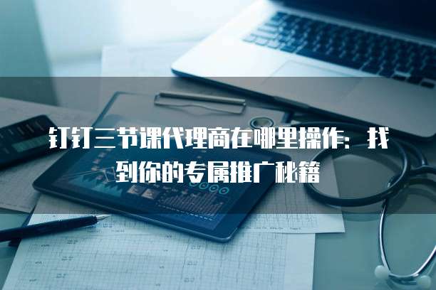 钉钉三节课代理商在哪里操作：找到你的专属推广秘籍
