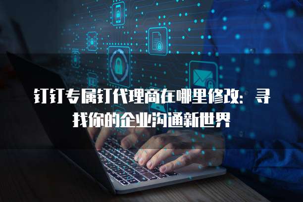 钉钉专属钉代理商在哪里修改:寻找你的企业沟通新世界