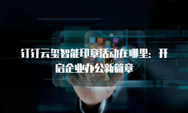 钉钉云玺智能印章活动在哪里:开启企业办公新篇章