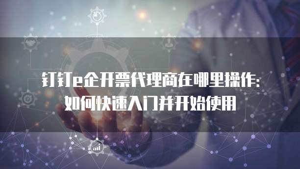 钉钉e企开票代理商在哪里操作：如何快速入门并开始使用