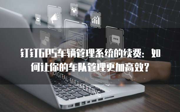 钉钉GPS车辆管理系统的续费:如何让你的车队管理更加高效?