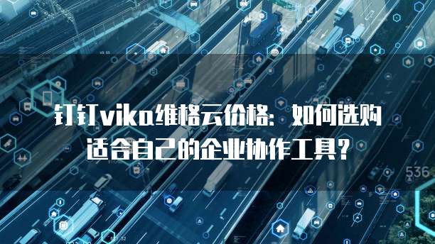 钉钉vika维格云价格:如何选购适合自己的企业协作工具?