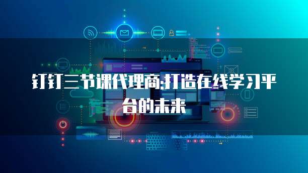 钉钉三节课代理商:打造在线学习平台的未来
