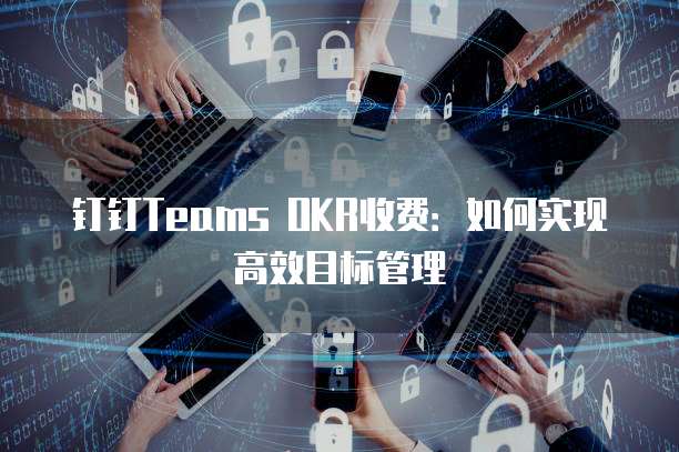 钉钉Teams OKR收费:如何实现高效目标管理