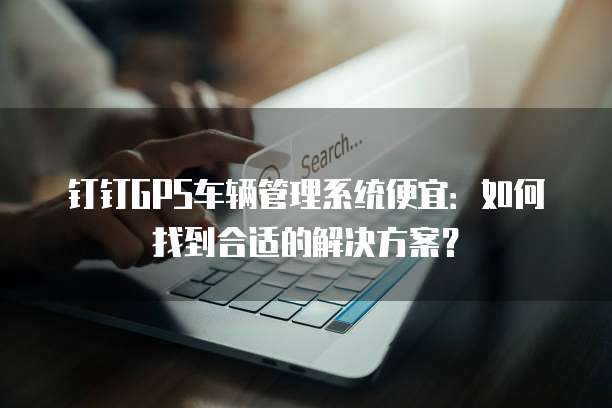 钉钉GPS车辆管理系统便宜:如何找到合适的解决方案?