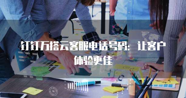 钉钉万搭云客服电话号码:让客户体验更佳