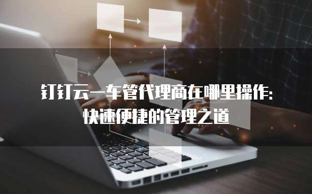 钉钉云一车管代理商在哪里操作:快速便捷的管理之道