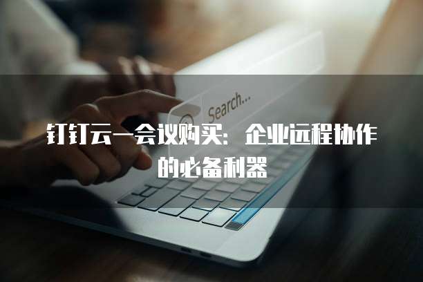 钉钉云一会议购买:企业远程协作的必备利器