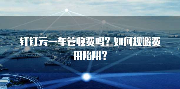 钉钉云一车管收费吗?如何规避费用陷阱?