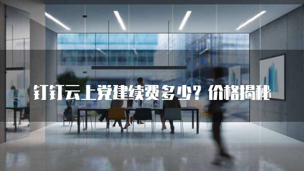 钉钉云上党建续费多少?价格揭秘