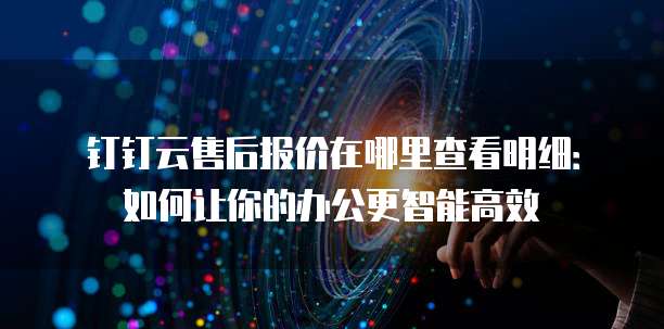 钉钉云售后报价在哪里查看明细:如何让你的办公更智能高效