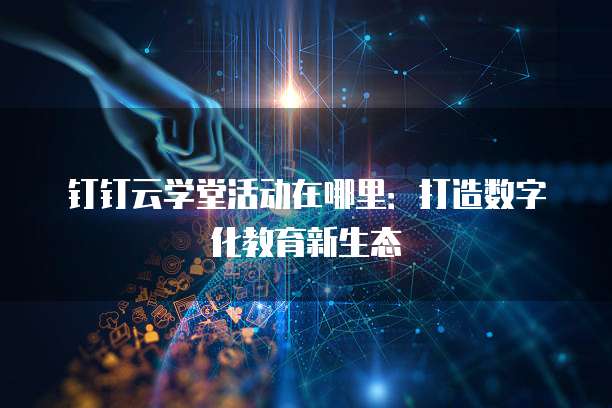 钉钉云学堂活动在哪里：打造数字化教育新生态