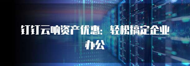 钉钉云呐资产优惠:轻松搞定企业办公