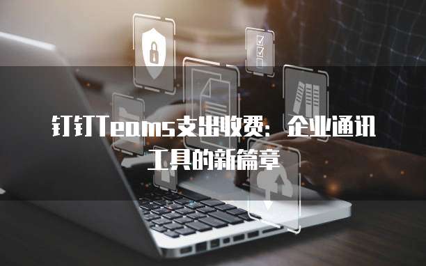 钉钉Teams支出收费：企业通讯工具的新篇章