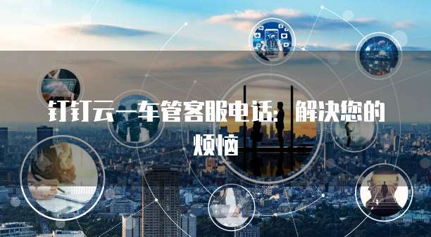钉钉云一车管客服电话:解决您的烦恼