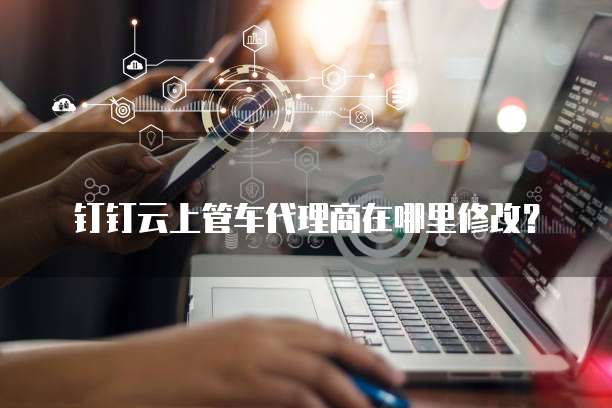 钉钉云上管车代理商在哪里修改？