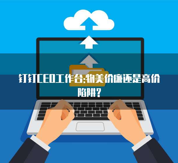 钉钉CEO工作台:物美价廉还是高价陷阱?