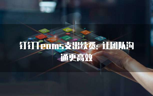 钉钉Teams支出续费: 让团队沟通更高效