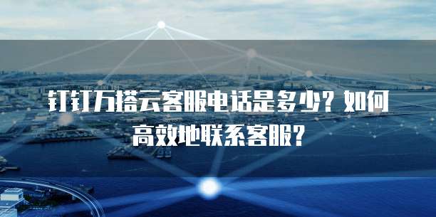 钉钉万搭云客服电话是多少?如何高效地联系客服?
