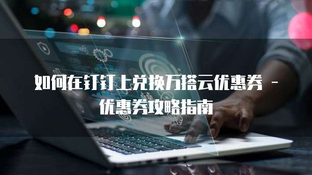 如何在钉钉上兑换万搭云优惠券 - 优惠券攻略指南