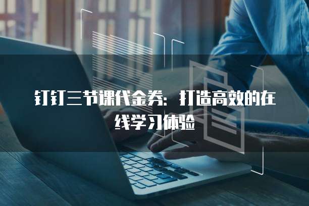 钉钉三节课代金券:打造高效的在线学习体验