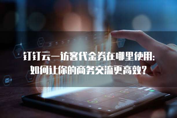 钉钉云一访客代金券在哪里使用:如何让你的商务交流更高效?