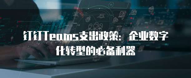 钉钉Teams支出政策:企业数字化转型的必备利器