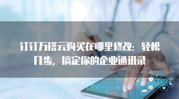 钉钉万搭云购买在哪里修改:轻松几步,搞定你的企业通讯录