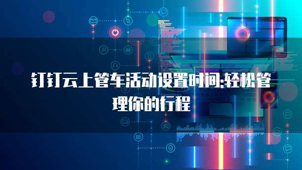 钉钉云上管车活动设置时间:轻松管理你的行程