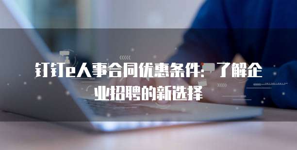 钉钉e人事合同优惠条件:了解企业招聘的新选择