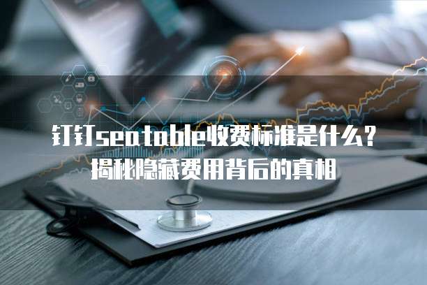 钉钉seatable收费标准是什么?揭秘隐藏费用背后的真相