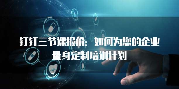 钉钉三节课报价:如何为您的企业量身定制培训计划
