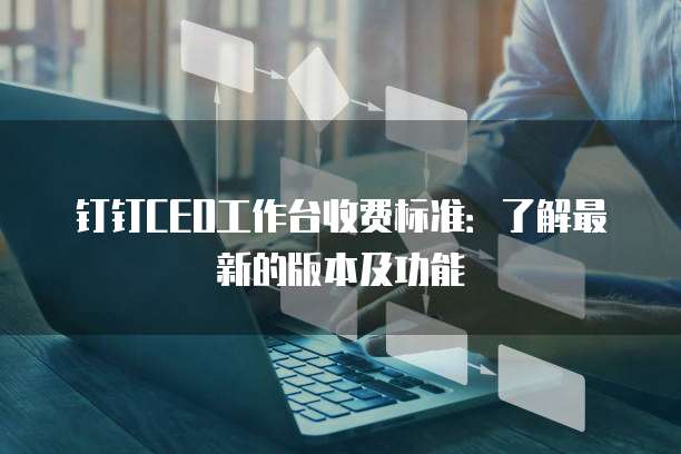 钉钉CEO工作台收费标准:了解最新的版本及功能