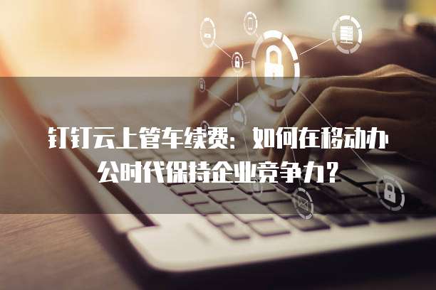 钉钉云上管车续费:如何在移动办公时代保持企业竞争力?