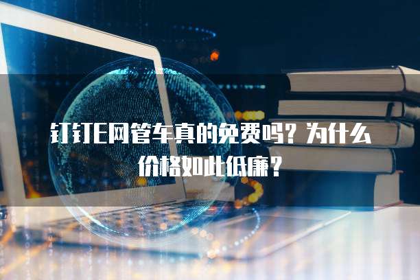 钉钉E网管车真的免费吗?为什么价格如此低廉?