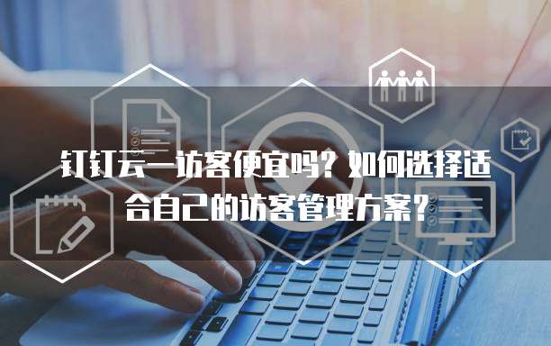 钉钉云一访客便宜吗?如何选择适合自己的访客管理方案?