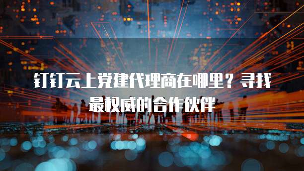 钉钉云上党建代理商在哪里?寻找最权威的合作伙伴