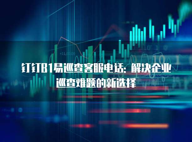 钉钉B1易巡查客服电话: 解决企业巡查难题的新选择
