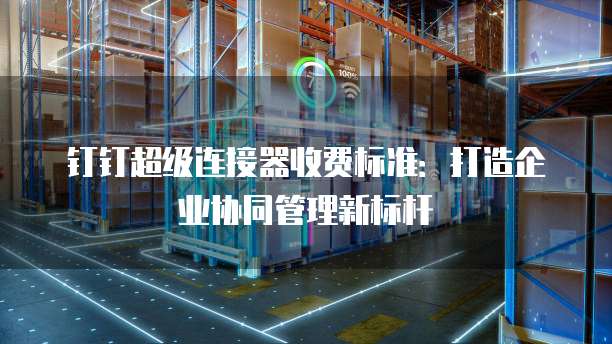 钉钉超级连接器收费标准：打造企业协同管理新标杆