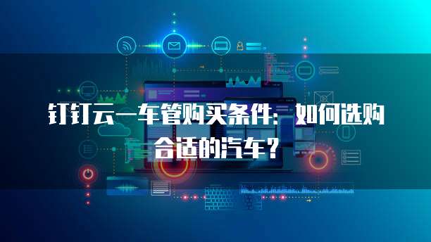 钉钉云一车管购买条件:如何选购合适的汽车?