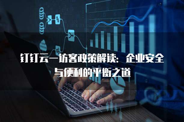钉钉云一访客政策解读:企业安全与便利的平衡之道