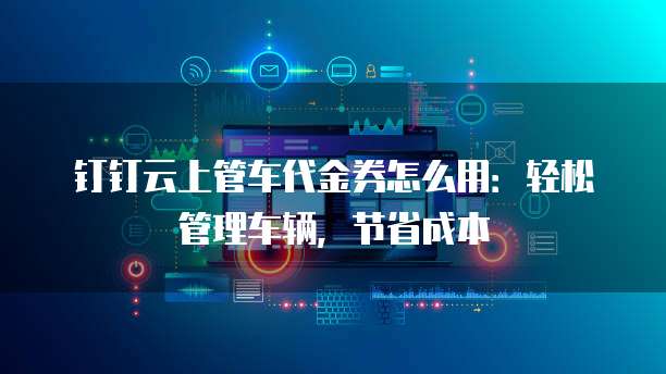 钉钉云上管车代金券怎么用:轻松管理车辆,节省成本