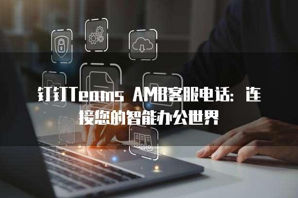 钉钉Teams AMB客服电话:连接您的智能办公世界