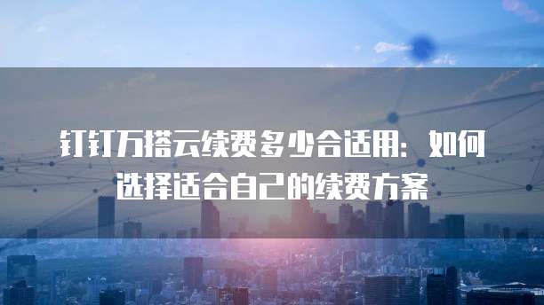 钉钉万搭云续费多少合适用:如何选择适合自己的续费方案