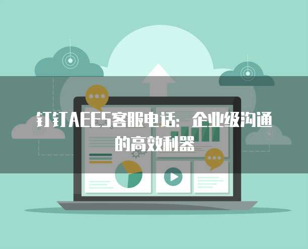钉钉AEES客服电话:企业级沟通的高效利器