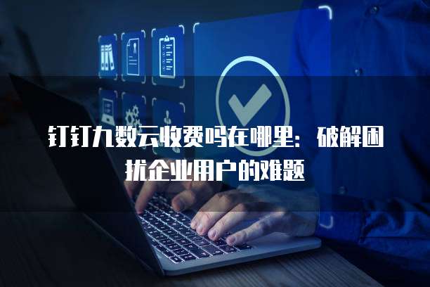 钉钉九数云收费吗在哪里:破解困扰企业用户的难题