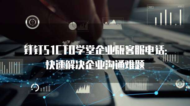 钉钉51CTO学堂企业版客服电话：快速解决企业沟通难题
