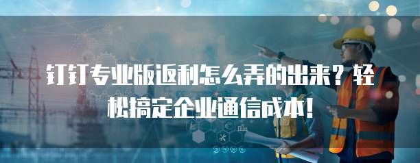 钉钉专业版返利怎么弄的出来?轻松搞定企业通信成本!