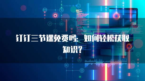 钉钉三节课免费吗:如何轻松获取知识?
